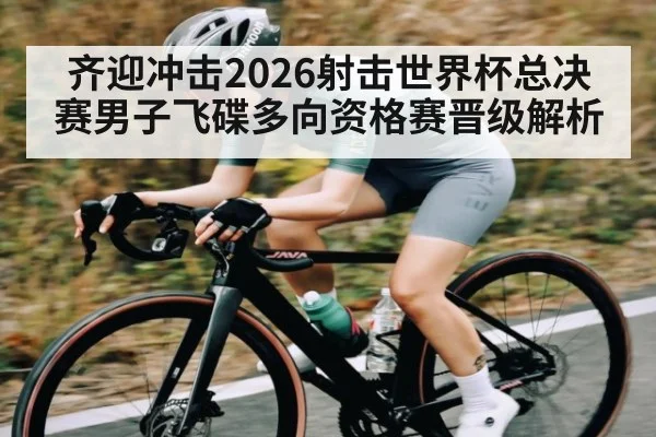 齐迎冲击2026射击世界杯总决赛男子飞碟多向资格赛晋级解析